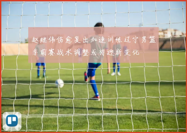 赵继伟伤愈复出加速训练辽宁男篮季前赛战术调整或将迎新变化