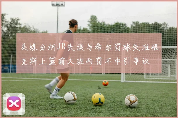 美媒分析JR失误与希尔罚球失准福克斯上篮前文班两罚不中引争议