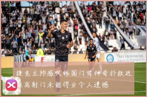 捷克主帅感叹韩国门将神奇扑救近距离射门未能得分令人遗憾