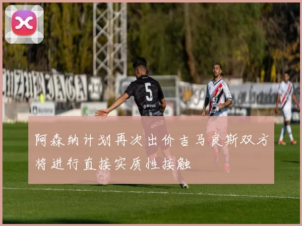 阿森纳计划再次出价吉马良斯双方将进行直接实质性接触