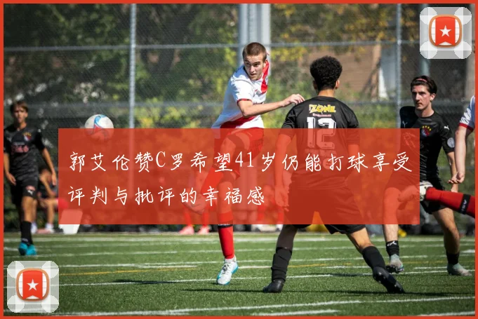 郭艾伦赞C罗希望41岁仍能打球享受评判与批评的幸福感