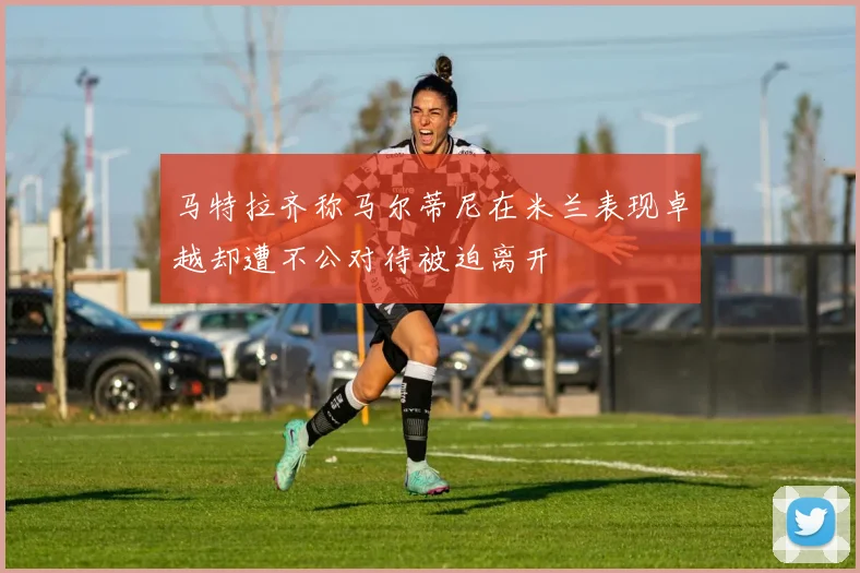 马特拉齐称马尔蒂尼在米兰表现卓越却遭不公对待被迫离开
