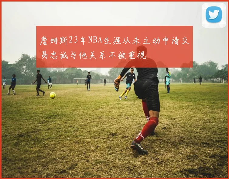 詹姆斯23年NBA生涯从未主动申请交易忠诚与他关系不被重视