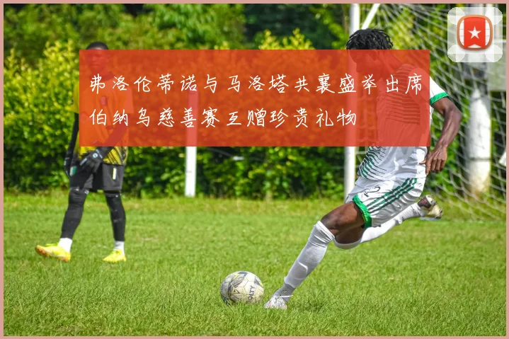 弗洛伦蒂诺与马洛塔共襄盛举出席伯纳乌慈善赛互赠珍贵礼物