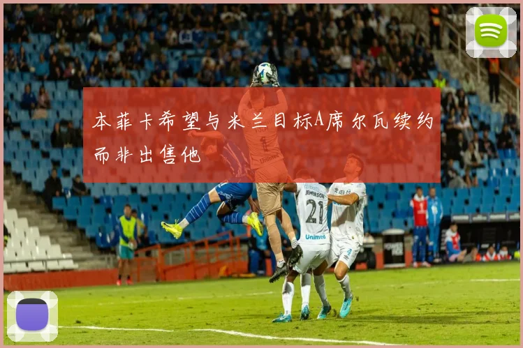 本菲卡希望与米兰目标A席尔瓦续约而非出售他