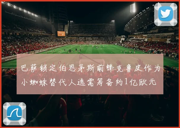 巴萨锁定伯恩茅斯前锋克鲁皮作为小蜘蛛替代人选需筹备约1亿欧元