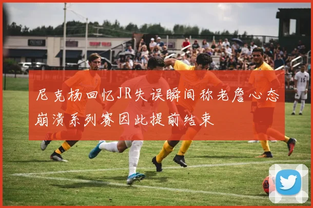 尼克杨回忆JR失误瞬间称老詹心态崩溃系列赛因此提前结束