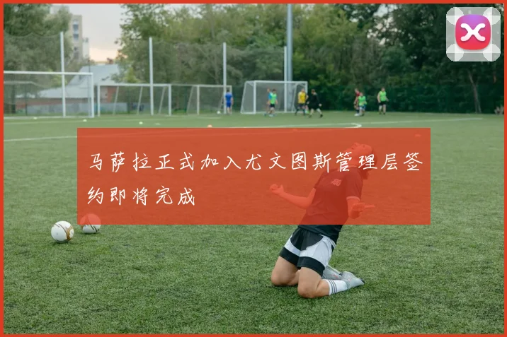 马萨拉正式加入尤文图斯管理层签约即将完成