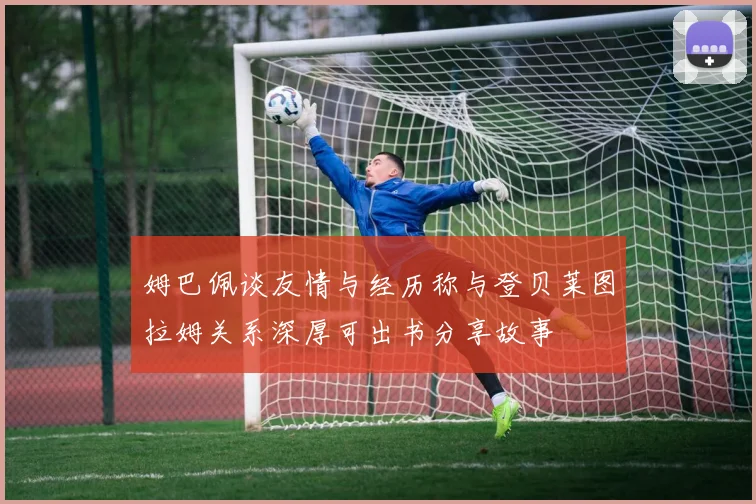 姆巴佩谈友情与经历称与登贝莱图拉姆关系深厚可出书分享故事
