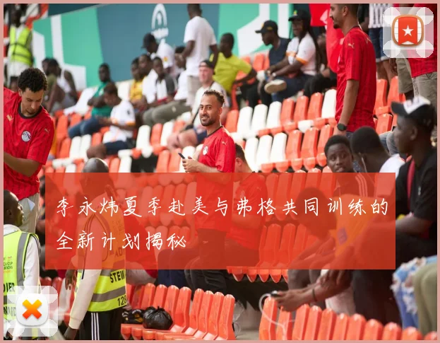 李永炜夏季赴美与弗格共同训练的全新计划揭秘
