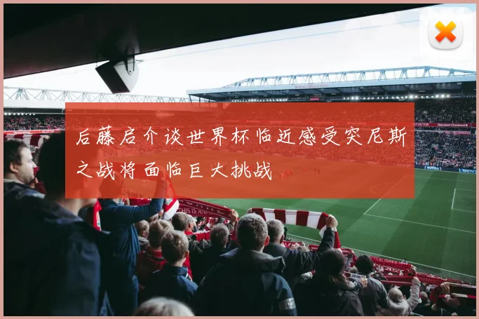 后藤启介谈世界杯临近感受突尼斯之战将面临巨大挑战