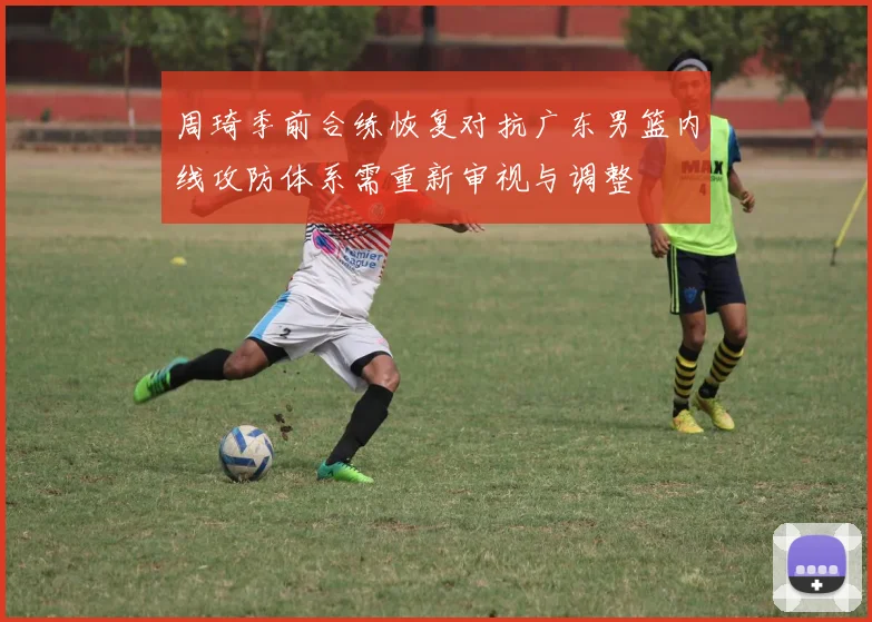 周琦季前合练恢复对抗广东男篮内线攻防体系需重新审视与调整