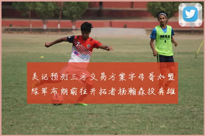 美记预测三方交易方案字母哥加盟绿军布朗前往开拓者杨瀚森投奔雄鹿