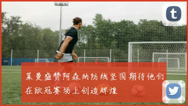 莱曼盛赞阿森纳防线坚固期待他们在欧冠赛场上创造辉煌
