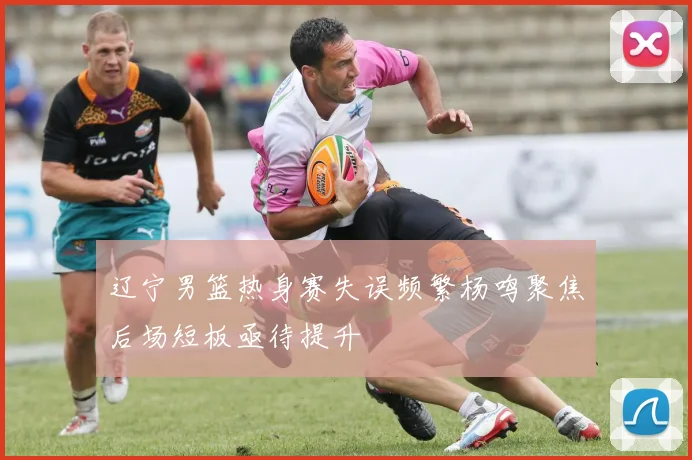 辽宁男篮热身赛失误频繁杨鸣聚焦后场短板亟待提升
