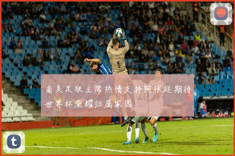 南美足联主席热情支持阿根廷期待世界杯荣耀归属家园