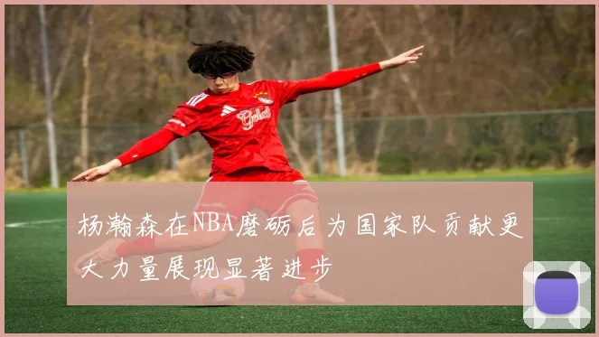 杨瀚森在NBA磨砺后为国家队贡献更大力量展现显著进步